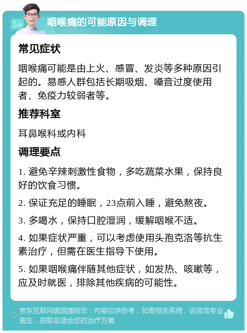 咽喉痛的可能原因与调理 常见症状 咽喉痛可能是由上火、感冒、发炎等多种原因引起的。易感人群包括长期吸烟、嗓音过度使用者、免疫力较弱者等。 推荐科室 耳鼻喉科或内科 调理要点 1. 避免辛辣刺激性食物，多吃蔬菜水果，保持良好的饮食习惯。 2. 保证充足的睡眠，23点前入睡，避免熬夜。 3. 多喝水，保持口腔湿润，缓解咽喉不适。 4. 如果症状严重，可以考虑使用头孢克洛等抗生素治疗，但需在医生指导下使用。 5. 如果咽喉痛伴随其他症状，如发热、咳嗽等，应及时就医，排除其他疾病的可能性。