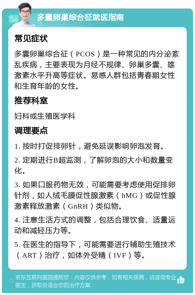 多囊卵巢综合征就医指南 常见症状 多囊卵巢综合征（PCOS）是一种常见的内分泌紊乱疾病，主要表现为月经不规律、卵巢多囊、雄激素水平升高等症状。易感人群包括青春期女性和生育年龄的女性。 推荐科室 妇科或生殖医学科 调理要点 1. 按时打促排卵针，避免延误影响卵泡发育。 2. 定期进行B超监测，了解卵泡的大小和数量变化。 3. 如果口服药物无效，可能需要考虑使用促排卵针剂，如人绒毛膜促性腺激素（hMG）或促性腺激素释放激素（GnRH）类似物。 4. 注意生活方式的调整，包括合理饮食、适量运动和减轻压力等。 5. 在医生的指导下，可能需要进行辅助生殖技术（ART）治疗，如体外受精（IVF）等。