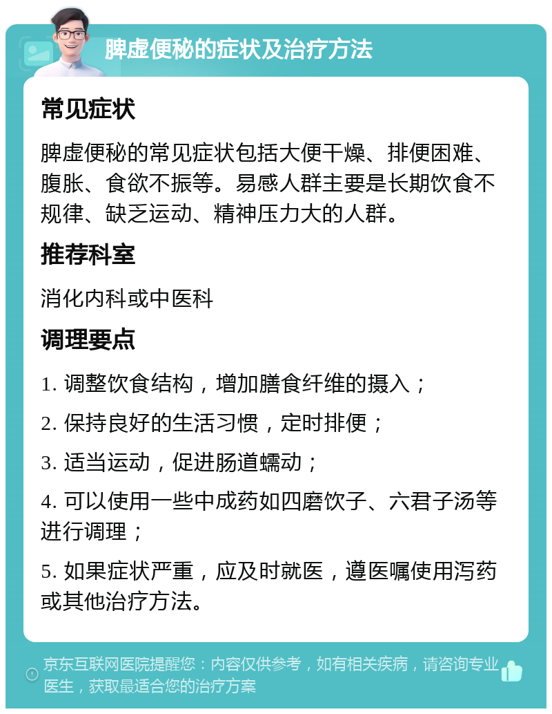 脾虚便秘的症状及治疗方法 常见症状 脾虚便秘的常见症状包括大便干燥、排便困难、腹胀、食欲不振等。易感人群主要是长期饮食不规律、缺乏运动、精神压力大的人群。 推荐科室 消化内科或中医科 调理要点 1. 调整饮食结构，增加膳食纤维的摄入； 2. 保持良好的生活习惯，定时排便； 3. 适当运动，促进肠道蠕动； 4. 可以使用一些中成药如四磨饮子、六君子汤等进行调理； 5. 如果症状严重，应及时就医，遵医嘱使用泻药或其他治疗方法。