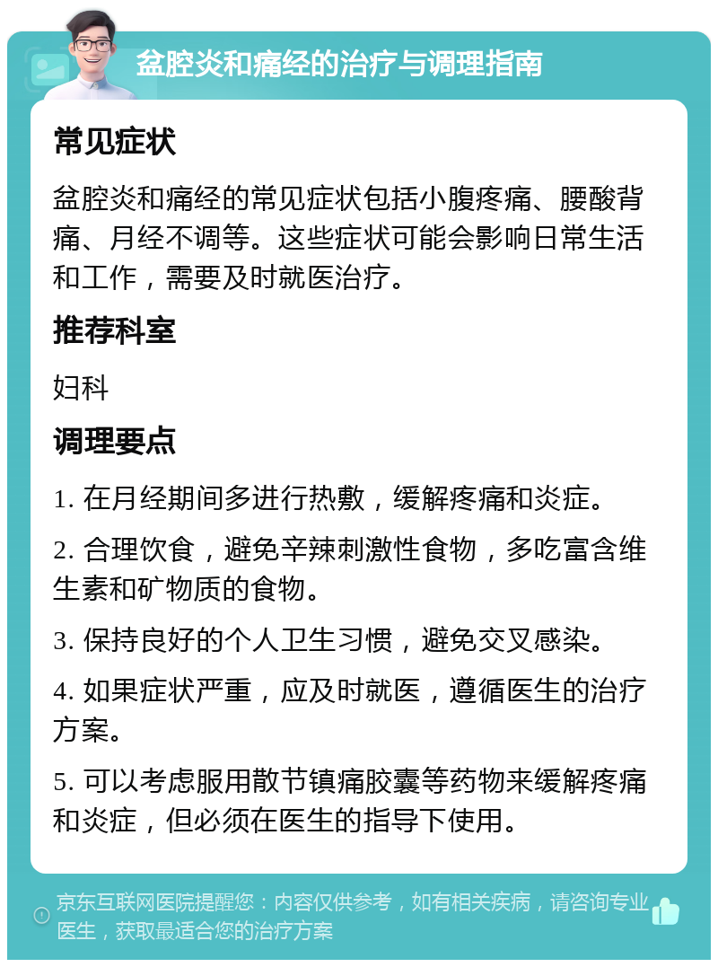 盆腔炎和痛经的治疗与调理指南 常见症状 盆腔炎和痛经的常见症状包括小腹疼痛、腰酸背痛、月经不调等。这些症状可能会影响日常生活和工作，需要及时就医治疗。 推荐科室 妇科 调理要点 1. 在月经期间多进行热敷，缓解疼痛和炎症。 2. 合理饮食，避免辛辣刺激性食物，多吃富含维生素和矿物质的食物。 3. 保持良好的个人卫生习惯，避免交叉感染。 4. 如果症状严重，应及时就医，遵循医生的治疗方案。 5. 可以考虑服用散节镇痛胶囊等药物来缓解疼痛和炎症，但必须在医生的指导下使用。