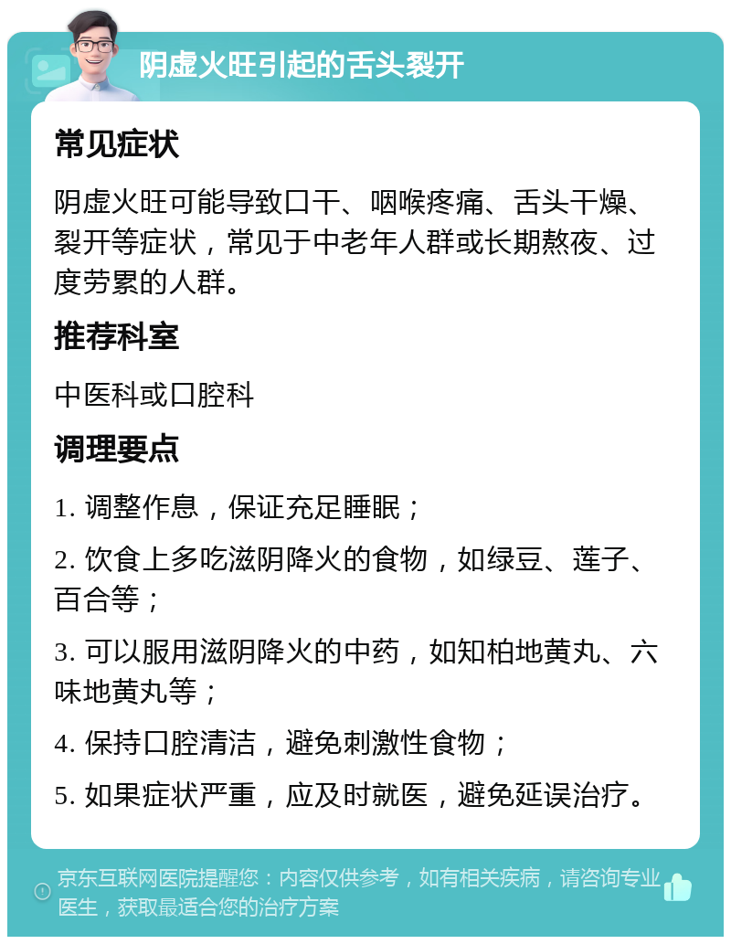 阴虚火旺引起的舌头裂开 常见症状 阴虚火旺可能导致口干、咽喉疼痛、舌头干燥、裂开等症状，常见于中老年人群或长期熬夜、过度劳累的人群。 推荐科室 中医科或口腔科 调理要点 1. 调整作息，保证充足睡眠； 2. 饮食上多吃滋阴降火的食物，如绿豆、莲子、百合等； 3. 可以服用滋阴降火的中药，如知柏地黄丸、六味地黄丸等； 4. 保持口腔清洁，避免刺激性食物； 5. 如果症状严重，应及时就医，避免延误治疗。