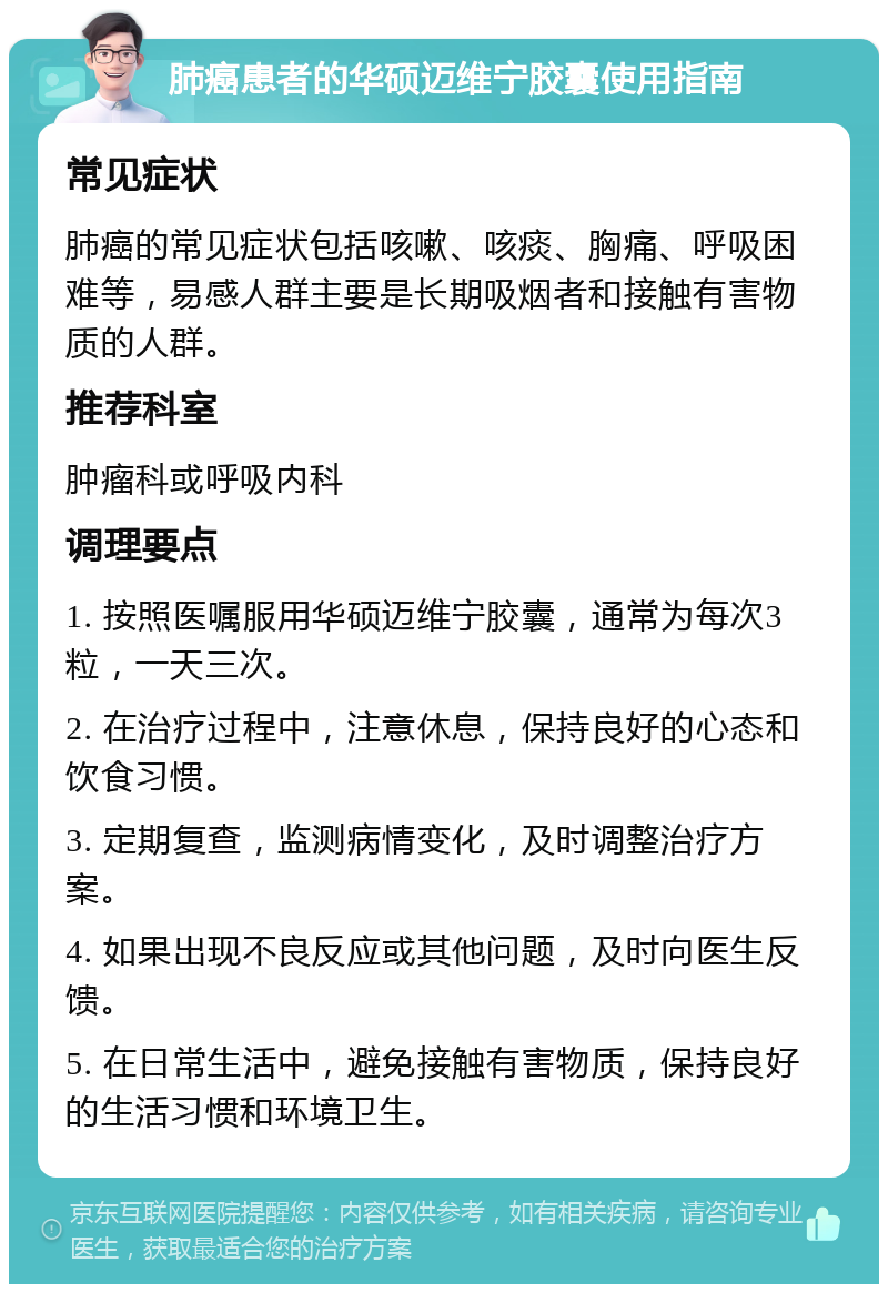 肺癌患者的华硕迈维宁胶囊使用指南 常见症状 肺癌的常见症状包括咳嗽、咳痰、胸痛、呼吸困难等，易感人群主要是长期吸烟者和接触有害物质的人群。 推荐科室 肿瘤科或呼吸内科 调理要点 1. 按照医嘱服用华硕迈维宁胶囊，通常为每次3粒，一天三次。 2. 在治疗过程中，注意休息，保持良好的心态和饮食习惯。 3. 定期复查，监测病情变化，及时调整治疗方案。 4. 如果出现不良反应或其他问题，及时向医生反馈。 5. 在日常生活中，避免接触有害物质，保持良好的生活习惯和环境卫生。