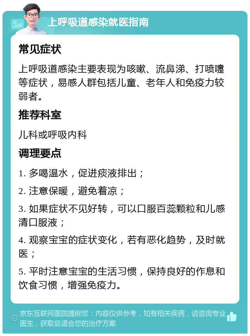 上呼吸道感染就医指南 常见症状 上呼吸道感染主要表现为咳嗽、流鼻涕、打喷嚏等症状，易感人群包括儿童、老年人和免疫力较弱者。 推荐科室 儿科或呼吸内科 调理要点 1. 多喝温水，促进痰液排出； 2. 注意保暖，避免着凉； 3. 如果症状不见好转，可以口服百蕊颗粒和儿感清口服液； 4. 观察宝宝的症状变化，若有恶化趋势，及时就医； 5. 平时注意宝宝的生活习惯，保持良好的作息和饮食习惯，增强免疫力。