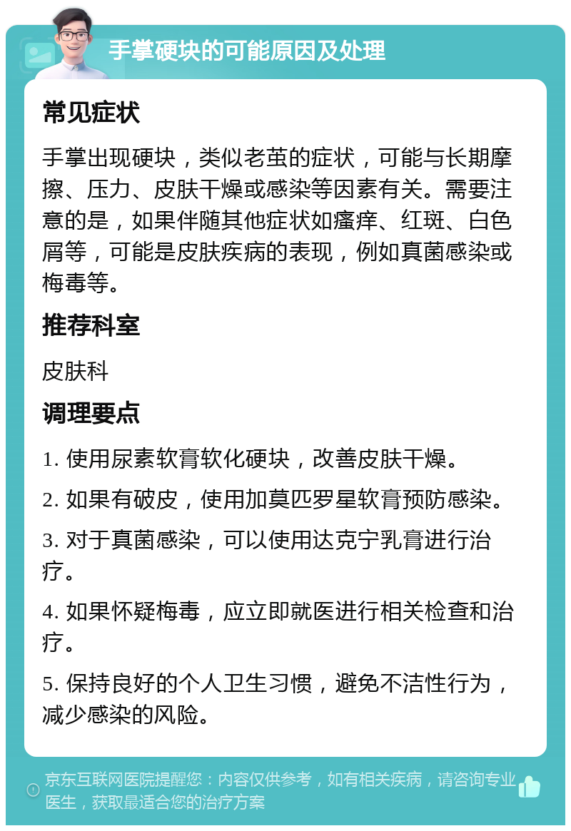 手掌硬块的可能原因及处理 常见症状 手掌出现硬块，类似老茧的症状，可能与长期摩擦、压力、皮肤干燥或感染等因素有关。需要注意的是，如果伴随其他症状如瘙痒、红斑、白色屑等，可能是皮肤疾病的表现，例如真菌感染或梅毒等。 推荐科室 皮肤科 调理要点 1. 使用尿素软膏软化硬块，改善皮肤干燥。 2. 如果有破皮，使用加莫匹罗星软膏预防感染。 3. 对于真菌感染，可以使用达克宁乳膏进行治疗。 4. 如果怀疑梅毒，应立即就医进行相关检查和治疗。 5. 保持良好的个人卫生习惯，避免不洁性行为，减少感染的风险。