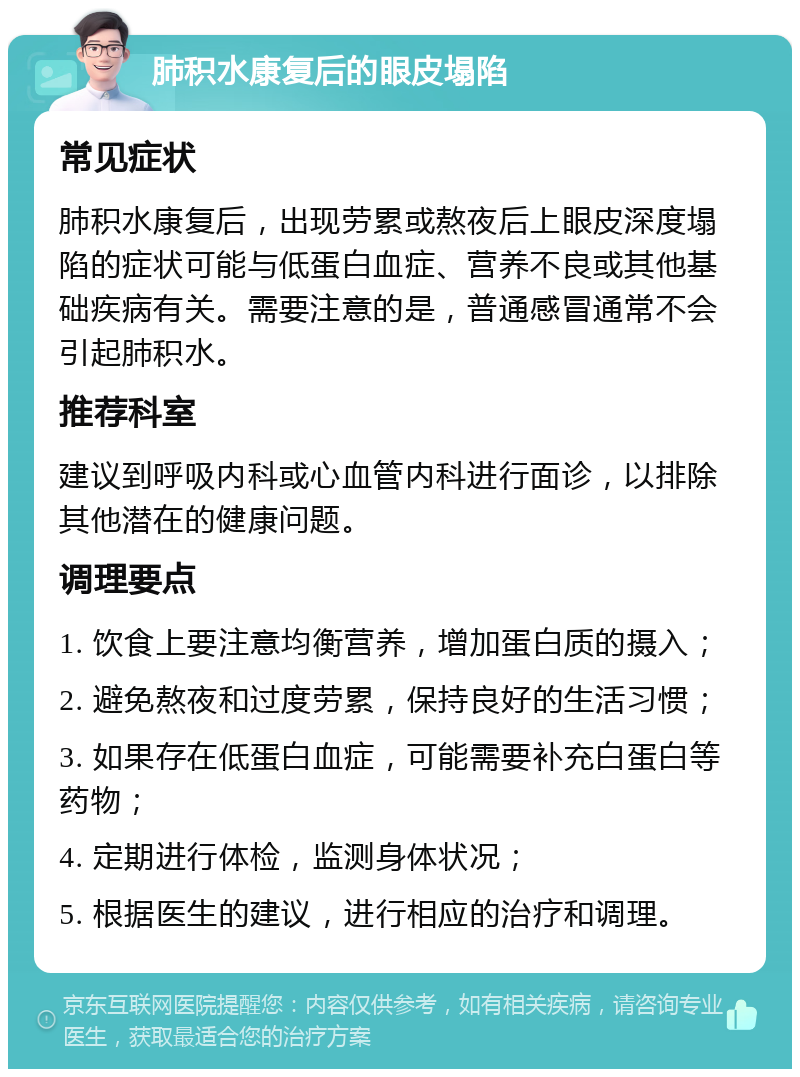 肺积水康复后的眼皮塌陷 常见症状 肺积水康复后，出现劳累或熬夜后上眼皮深度塌陷的症状可能与低蛋白血症、营养不良或其他基础疾病有关。需要注意的是，普通感冒通常不会引起肺积水。 推荐科室 建议到呼吸内科或心血管内科进行面诊，以排除其他潜在的健康问题。 调理要点 1. 饮食上要注意均衡营养，增加蛋白质的摄入； 2. 避免熬夜和过度劳累，保持良好的生活习惯； 3. 如果存在低蛋白血症，可能需要补充白蛋白等药物； 4. 定期进行体检，监测身体状况； 5. 根据医生的建议，进行相应的治疗和调理。