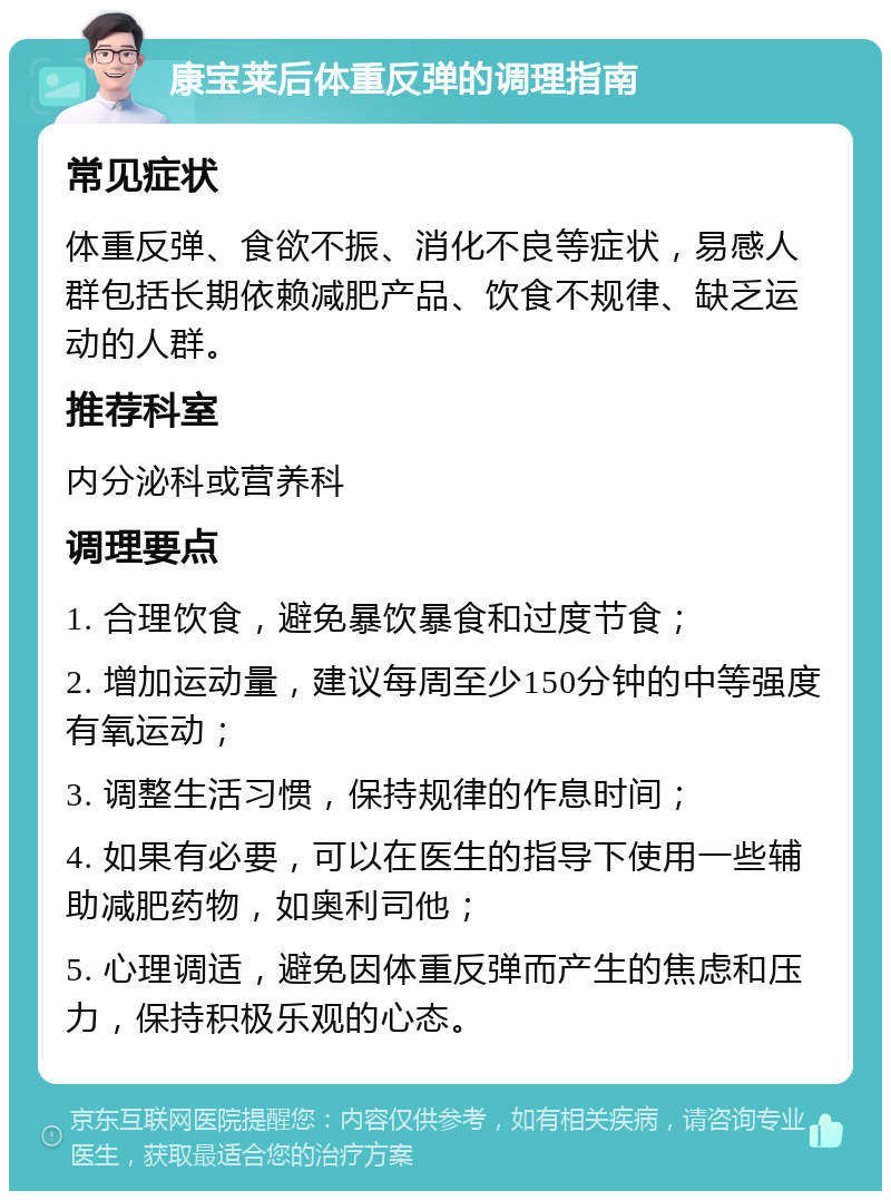 康宝莱后体重反弹的调理指南 常见症状 体重反弹、食欲不振、消化不良等症状，易感人群包括长期依赖减肥产品、饮食不规律、缺乏运动的人群。 推荐科室 内分泌科或营养科 调理要点 1. 合理饮食，避免暴饮暴食和过度节食； 2. 增加运动量，建议每周至少150分钟的中等强度有氧运动； 3. 调整生活习惯，保持规律的作息时间； 4. 如果有必要，可以在医生的指导下使用一些辅助减肥药物，如奥利司他； 5. 心理调适，避免因体重反弹而产生的焦虑和压力，保持积极乐观的心态。