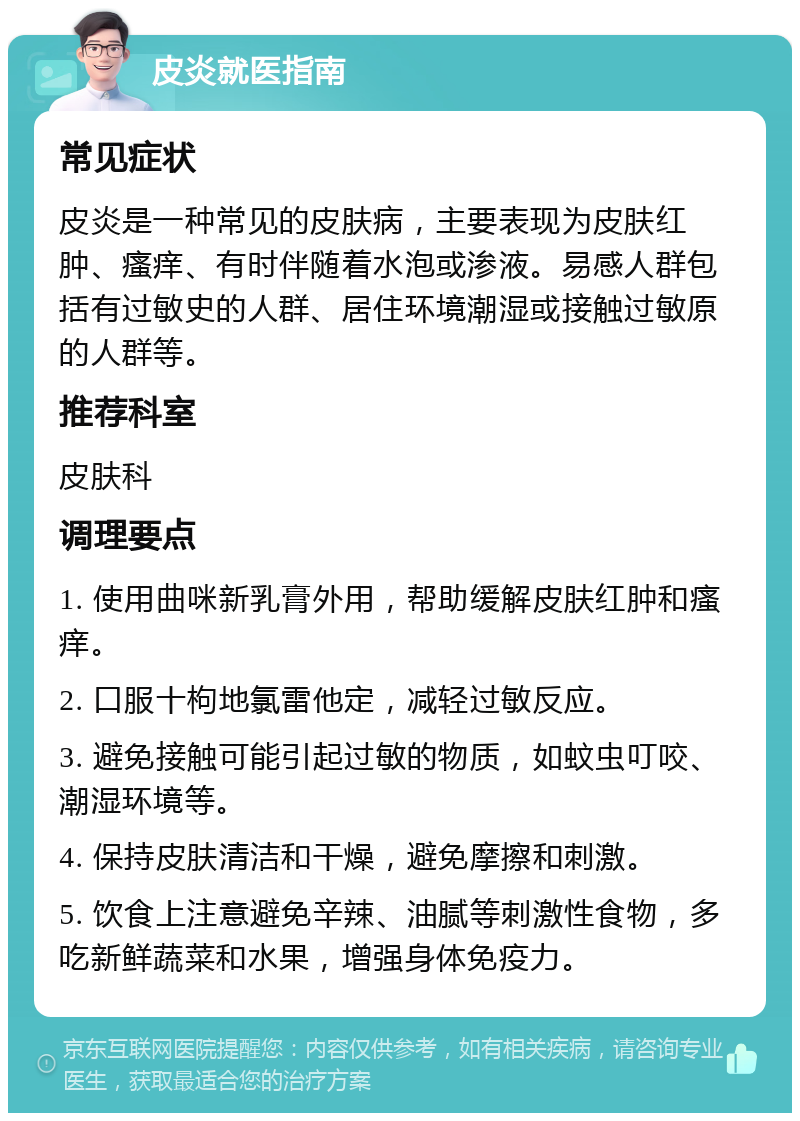 皮炎就医指南 常见症状 皮炎是一种常见的皮肤病，主要表现为皮肤红肿、瘙痒、有时伴随着水泡或渗液。易感人群包括有过敏史的人群、居住环境潮湿或接触过敏原的人群等。 推荐科室 皮肤科 调理要点 1. 使用曲咪新乳膏外用，帮助缓解皮肤红肿和瘙痒。 2. 口服十枸地氯雷他定，减轻过敏反应。 3. 避免接触可能引起过敏的物质，如蚊虫叮咬、潮湿环境等。 4. 保持皮肤清洁和干燥，避免摩擦和刺激。 5. 饮食上注意避免辛辣、油腻等刺激性食物，多吃新鲜蔬菜和水果，增强身体免疫力。