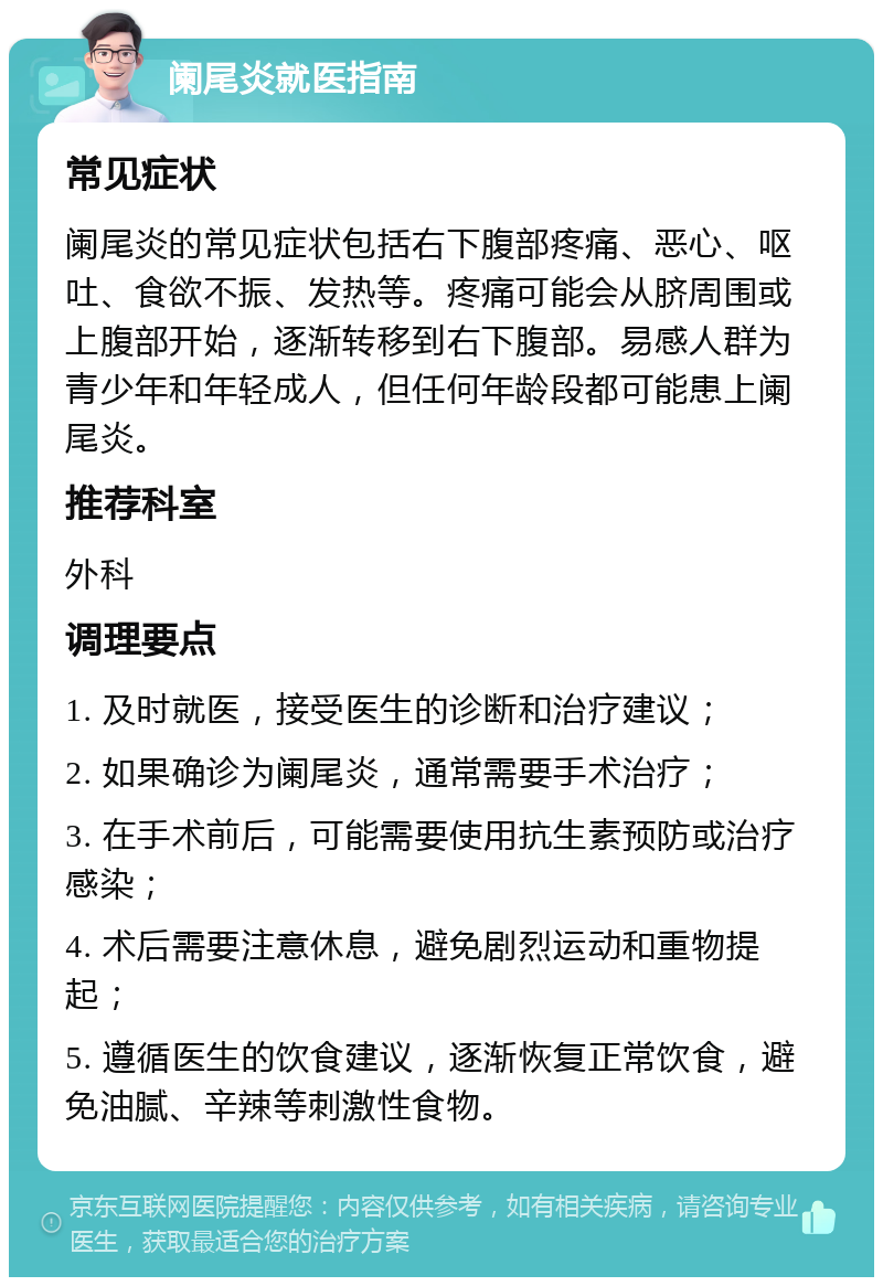 阑尾炎就医指南 常见症状 阑尾炎的常见症状包括右下腹部疼痛、恶心、呕吐、食欲不振、发热等。疼痛可能会从脐周围或上腹部开始，逐渐转移到右下腹部。易感人群为青少年和年轻成人，但任何年龄段都可能患上阑尾炎。 推荐科室 外科 调理要点 1. 及时就医，接受医生的诊断和治疗建议； 2. 如果确诊为阑尾炎，通常需要手术治疗； 3. 在手术前后，可能需要使用抗生素预防或治疗感染； 4. 术后需要注意休息，避免剧烈运动和重物提起； 5. 遵循医生的饮食建议，逐渐恢复正常饮食，避免油腻、辛辣等刺激性食物。