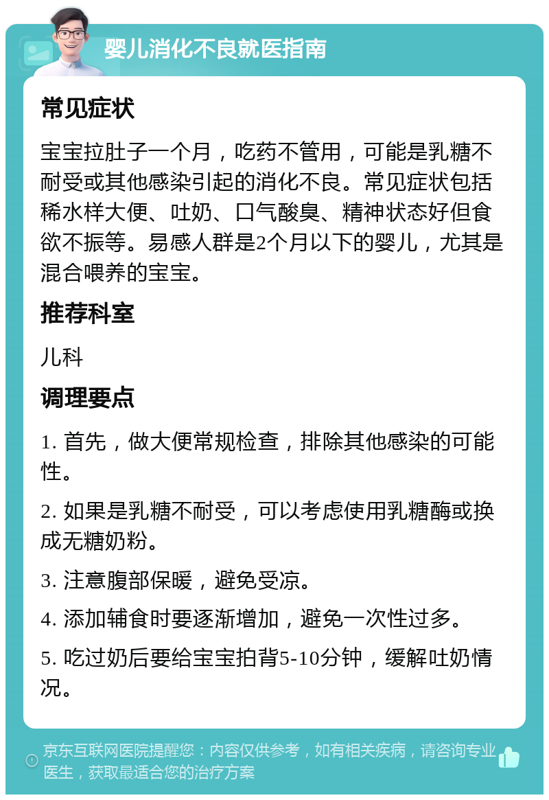 婴儿消化不良就医指南 常见症状 宝宝拉肚子一个月，吃药不管用，可能是乳糖不耐受或其他感染引起的消化不良。常见症状包括稀水样大便、吐奶、口气酸臭、精神状态好但食欲不振等。易感人群是2个月以下的婴儿，尤其是混合喂养的宝宝。 推荐科室 儿科 调理要点 1. 首先，做大便常规检查，排除其他感染的可能性。 2. 如果是乳糖不耐受，可以考虑使用乳糖酶或换成无糖奶粉。 3. 注意腹部保暖，避免受凉。 4. 添加辅食时要逐渐增加，避免一次性过多。 5. 吃过奶后要给宝宝拍背5-10分钟，缓解吐奶情况。