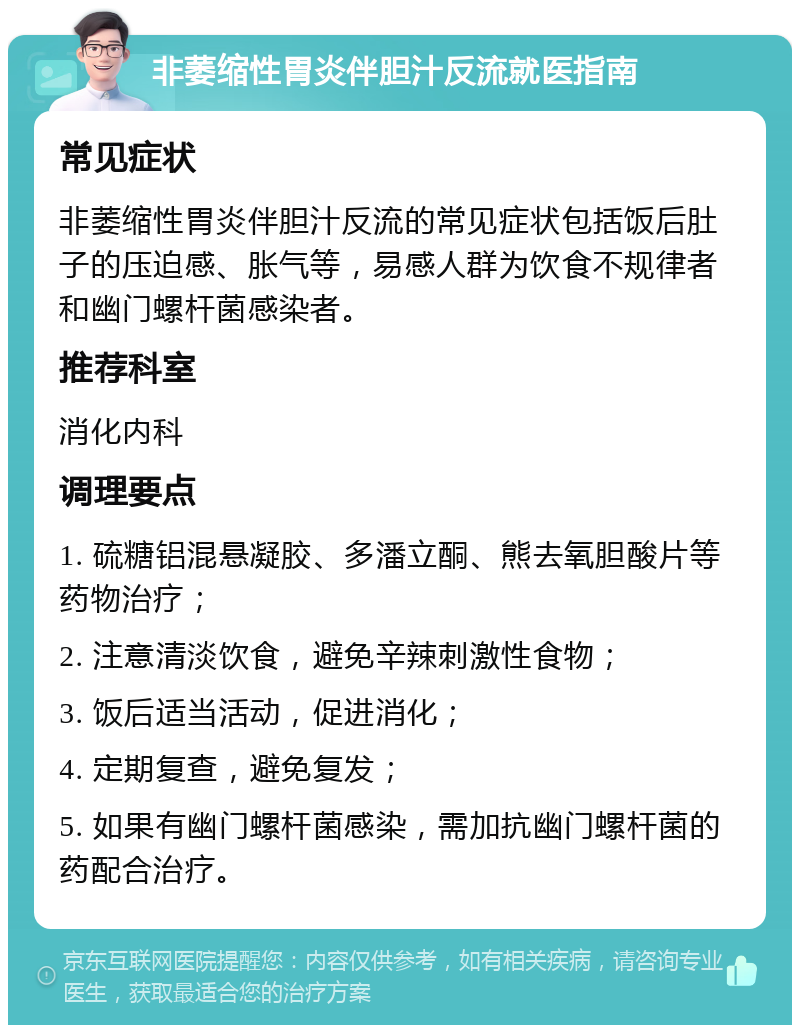 非萎缩性胃炎伴胆汁反流就医指南 常见症状 非萎缩性胃炎伴胆汁反流的常见症状包括饭后肚子的压迫感、胀气等，易感人群为饮食不规律者和幽门螺杆菌感染者。 推荐科室 消化内科 调理要点 1. 硫糖铝混悬凝胶、多潘立酮、熊去氧胆酸片等药物治疗； 2. 注意清淡饮食，避免辛辣刺激性食物； 3. 饭后适当活动，促进消化； 4. 定期复查，避免复发； 5. 如果有幽门螺杆菌感染，需加抗幽门螺杆菌的药配合治疗。