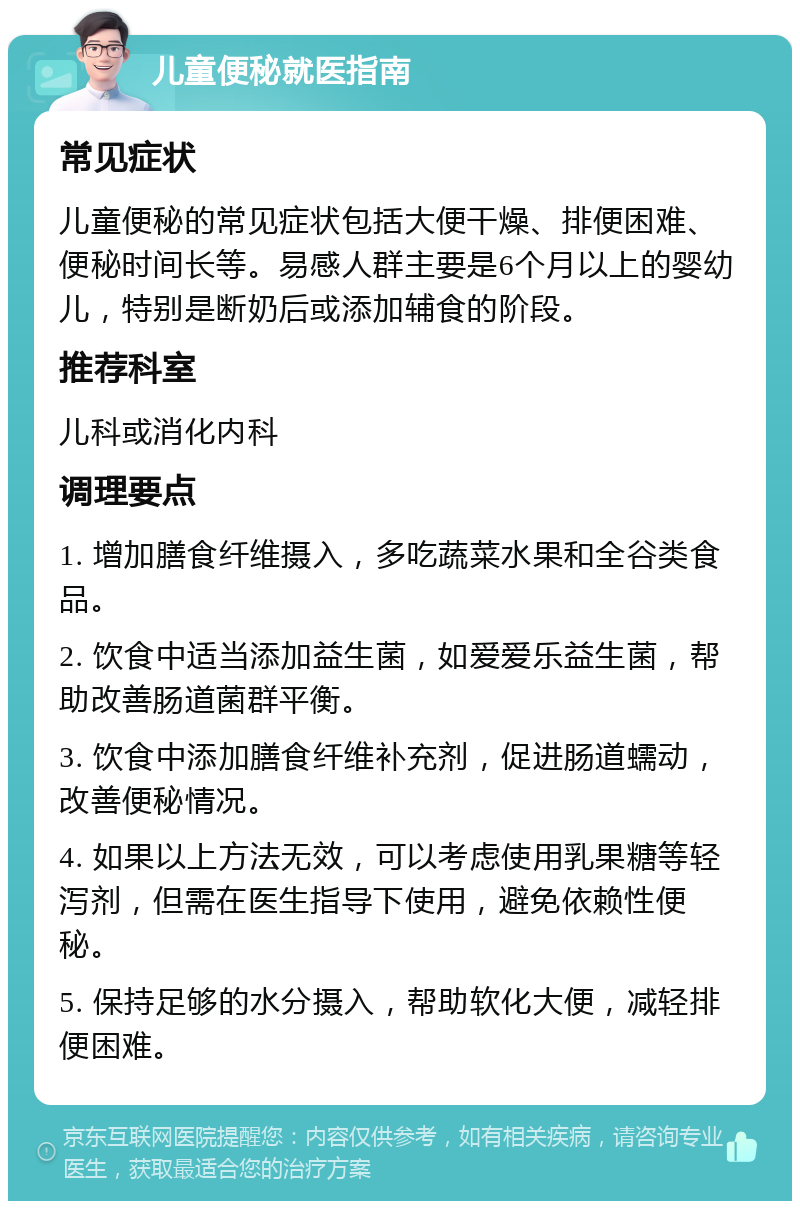 儿童便秘就医指南 常见症状 儿童便秘的常见症状包括大便干燥、排便困难、便秘时间长等。易感人群主要是6个月以上的婴幼儿，特别是断奶后或添加辅食的阶段。 推荐科室 儿科或消化内科 调理要点 1. 增加膳食纤维摄入，多吃蔬菜水果和全谷类食品。 2. 饮食中适当添加益生菌，如爱爱乐益生菌，帮助改善肠道菌群平衡。 3. 饮食中添加膳食纤维补充剂，促进肠道蠕动，改善便秘情况。 4. 如果以上方法无效，可以考虑使用乳果糖等轻泻剂，但需在医生指导下使用，避免依赖性便秘。 5. 保持足够的水分摄入，帮助软化大便，减轻排便困难。