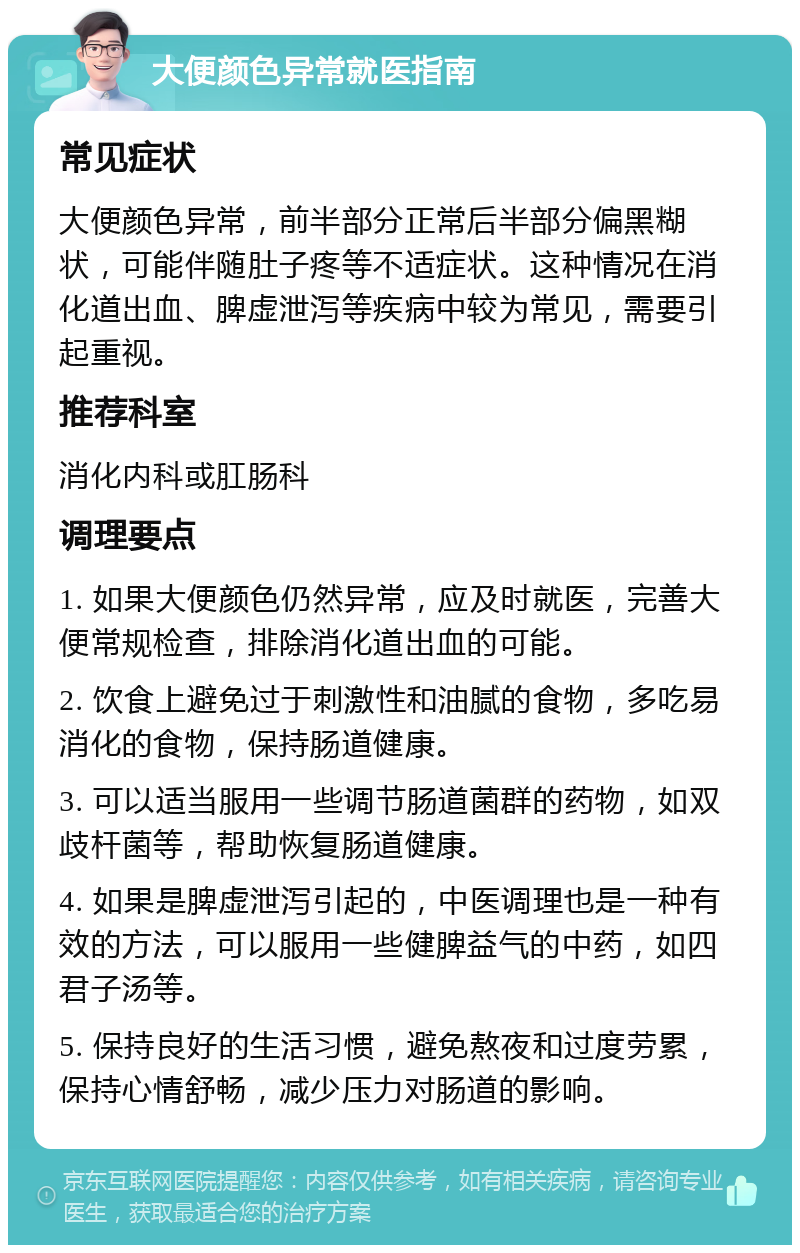 大便颜色异常就医指南 常见症状 大便颜色异常，前半部分正常后半部分偏黑糊状，可能伴随肚子疼等不适症状。这种情况在消化道出血、脾虚泄泻等疾病中较为常见，需要引起重视。 推荐科室 消化内科或肛肠科 调理要点 1. 如果大便颜色仍然异常，应及时就医，完善大便常规检查，排除消化道出血的可能。 2. 饮食上避免过于刺激性和油腻的食物，多吃易消化的食物，保持肠道健康。 3. 可以适当服用一些调节肠道菌群的药物，如双歧杆菌等，帮助恢复肠道健康。 4. 如果是脾虚泄泻引起的，中医调理也是一种有效的方法，可以服用一些健脾益气的中药，如四君子汤等。 5. 保持良好的生活习惯，避免熬夜和过度劳累，保持心情舒畅，减少压力对肠道的影响。