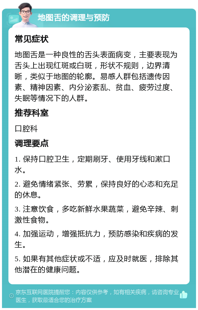 地图舌的调理与预防 常见症状 地图舌是一种良性的舌头表面病变，主要表现为舌头上出现红斑或白斑，形状不规则，边界清晰，类似于地图的轮廓。易感人群包括遗传因素、精神因素、内分泌紊乱、贫血、疲劳过度、失眠等情况下的人群。 推荐科室 口腔科 调理要点 1. 保持口腔卫生，定期刷牙、使用牙线和漱口水。 2. 避免情绪紧张、劳累，保持良好的心态和充足的休息。 3. 注意饮食，多吃新鲜水果蔬菜，避免辛辣、刺激性食物。 4. 加强运动，增强抵抗力，预防感染和疾病的发生。 5. 如果有其他症状或不适，应及时就医，排除其他潜在的健康问题。