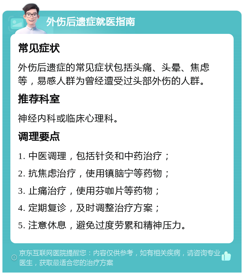 外伤后遗症就医指南 常见症状 外伤后遗症的常见症状包括头痛、头晕、焦虑等，易感人群为曾经遭受过头部外伤的人群。 推荐科室 神经内科或临床心理科。 调理要点 1. 中医调理，包括针灸和中药治疗； 2. 抗焦虑治疗，使用镇脑宁等药物； 3. 止痛治疗，使用芬咖片等药物； 4. 定期复诊，及时调整治疗方案； 5. 注意休息，避免过度劳累和精神压力。