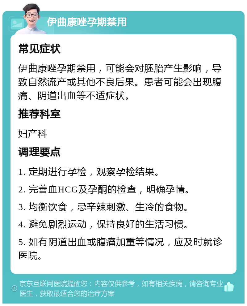 伊曲康唑孕期禁用 常见症状 伊曲康唑孕期禁用，可能会对胚胎产生影响，导致自然流产或其他不良后果。患者可能会出现腹痛、阴道出血等不适症状。 推荐科室 妇产科 调理要点 1. 定期进行孕检，观察孕检结果。 2. 完善血HCG及孕酮的检查，明确孕情。 3. 均衡饮食，忌辛辣刺激、生冷的食物。 4. 避免剧烈运动，保持良好的生活习惯。 5. 如有阴道出血或腹痛加重等情况，应及时就诊医院。