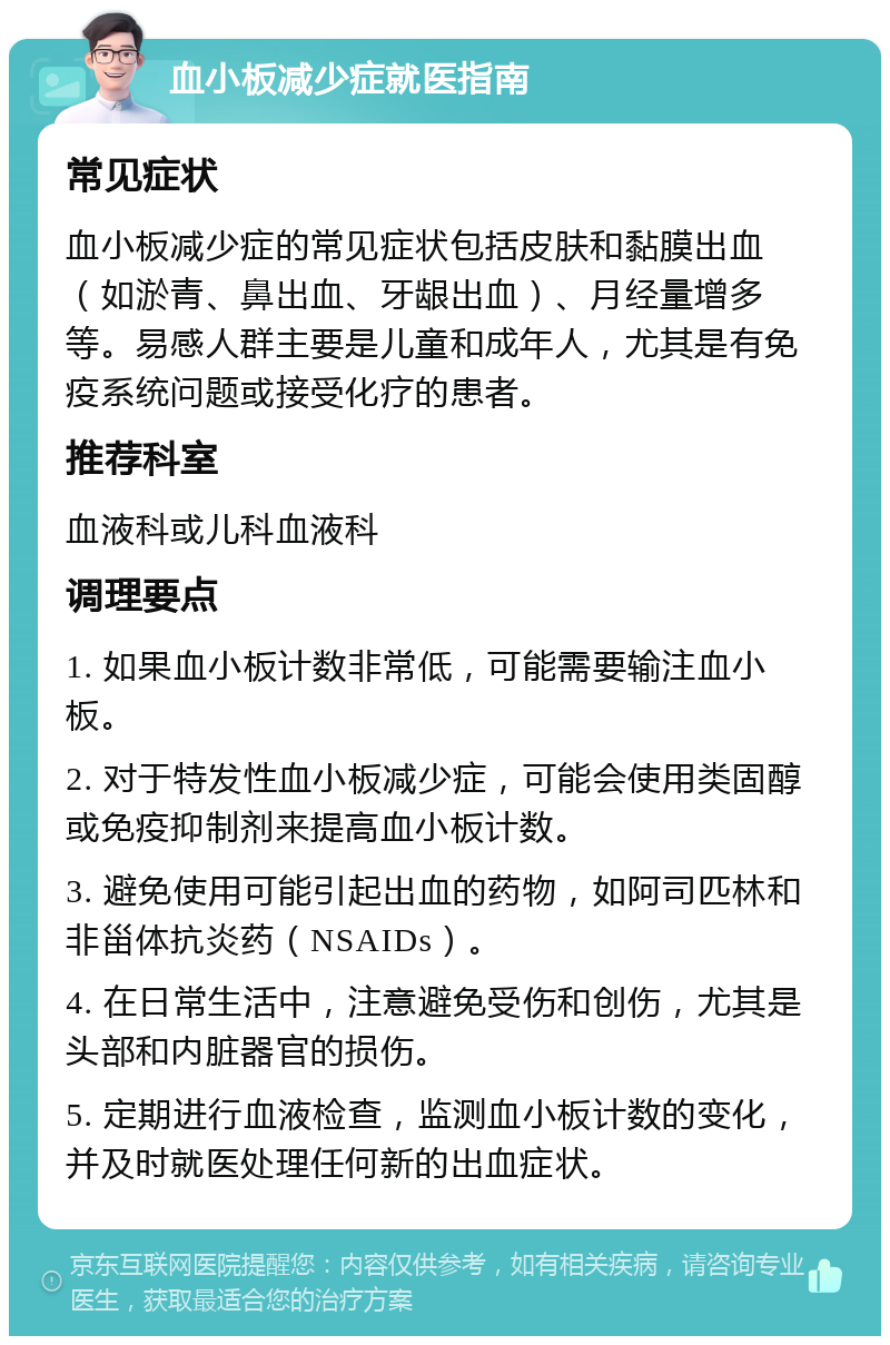 血小板减少症就医指南 常见症状 血小板减少症的常见症状包括皮肤和黏膜出血（如淤青、鼻出血、牙龈出血）、月经量增多等。易感人群主要是儿童和成年人，尤其是有免疫系统问题或接受化疗的患者。 推荐科室 血液科或儿科血液科 调理要点 1. 如果血小板计数非常低，可能需要输注血小板。 2. 对于特发性血小板减少症，可能会使用类固醇或免疫抑制剂来提高血小板计数。 3. 避免使用可能引起出血的药物，如阿司匹林和非甾体抗炎药（NSAIDs）。 4. 在日常生活中，注意避免受伤和创伤，尤其是头部和内脏器官的损伤。 5. 定期进行血液检查，监测血小板计数的变化，并及时就医处理任何新的出血症状。