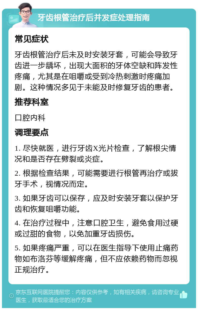 牙齿根管治疗后并发症处理指南 常见症状 牙齿根管治疗后未及时安装牙套，可能会导致牙齿进一步龋坏，出现大面积的牙体空缺和阵发性疼痛，尤其是在咀嚼或受到冷热刺激时疼痛加剧。这种情况多见于未能及时修复牙齿的患者。 推荐科室 口腔内科 调理要点 1. 尽快就医，进行牙齿X光片检查，了解根尖情况和是否存在劈裂或炎症。 2. 根据检查结果，可能需要进行根管再治疗或拔牙手术，视情况而定。 3. 如果牙齿可以保存，应及时安装牙套以保护牙齿和恢复咀嚼功能。 4. 在治疗过程中，注意口腔卫生，避免食用过硬或过甜的食物，以免加重牙齿损伤。 5. 如果疼痛严重，可以在医生指导下使用止痛药物如布洛芬等缓解疼痛，但不应依赖药物而忽视正规治疗。