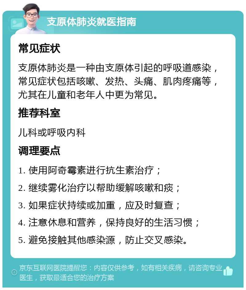 支原体肺炎就医指南 常见症状 支原体肺炎是一种由支原体引起的呼吸道感染，常见症状包括咳嗽、发热、头痛、肌肉疼痛等，尤其在儿童和老年人中更为常见。 推荐科室 儿科或呼吸内科 调理要点 1. 使用阿奇霉素进行抗生素治疗； 2. 继续雾化治疗以帮助缓解咳嗽和痰； 3. 如果症状持续或加重，应及时复查； 4. 注意休息和营养，保持良好的生活习惯； 5. 避免接触其他感染源，防止交叉感染。