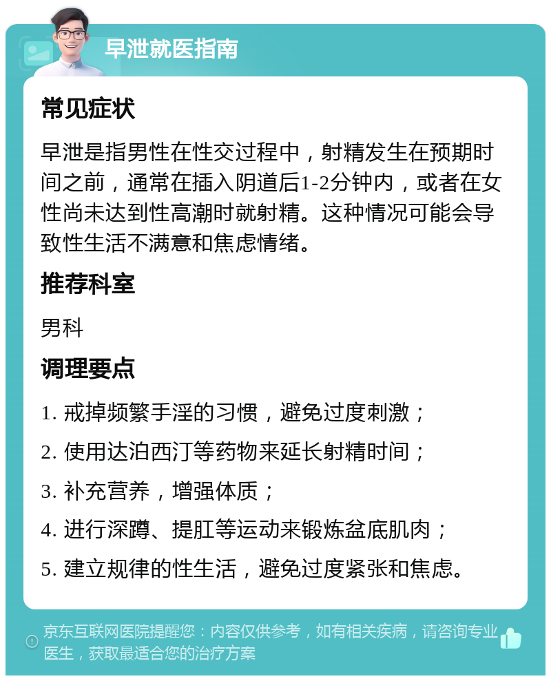 早泄就医指南 常见症状 早泄是指男性在性交过程中，射精发生在预期时间之前，通常在插入阴道后1-2分钟内，或者在女性尚未达到性高潮时就射精。这种情况可能会导致性生活不满意和焦虑情绪。 推荐科室 男科 调理要点 1. 戒掉频繁手淫的习惯，避免过度刺激； 2. 使用达泊西汀等药物来延长射精时间； 3. 补充营养，增强体质； 4. 进行深蹲、提肛等运动来锻炼盆底肌肉； 5. 建立规律的性生活，避免过度紧张和焦虑。