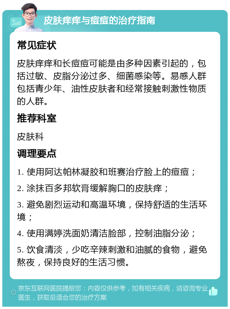 皮肤痒痒与痘痘的治疗指南 常见症状 皮肤痒痒和长痘痘可能是由多种因素引起的，包括过敏、皮脂分泌过多、细菌感染等。易感人群包括青少年、油性皮肤者和经常接触刺激性物质的人群。 推荐科室 皮肤科 调理要点 1. 使用阿达帕林凝胶和班赛治疗脸上的痘痘； 2. 涂抹百多邦软膏缓解胸口的皮肤痒； 3. 避免剧烈运动和高温环境，保持舒适的生活环境； 4. 使用满婷洗面奶清洁脸部，控制油脂分泌； 5. 饮食清淡，少吃辛辣刺激和油腻的食物，避免熬夜，保持良好的生活习惯。