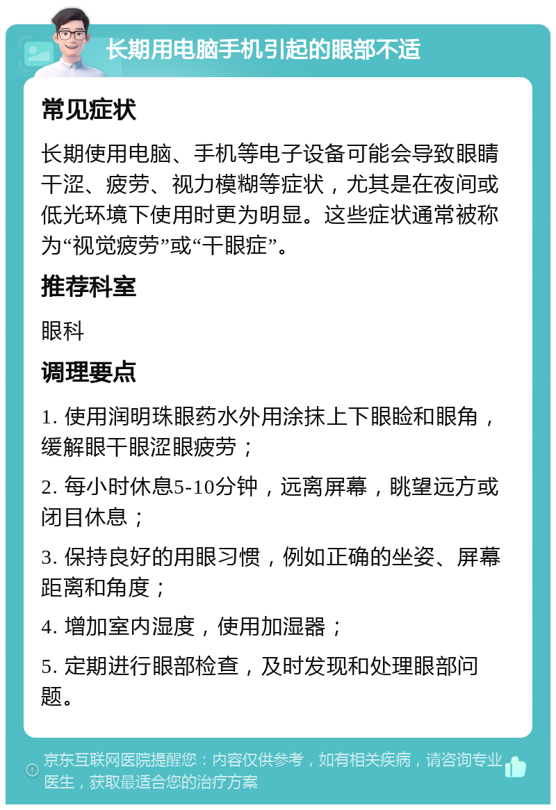 长期用电脑手机引起的眼部不适 常见症状 长期使用电脑、手机等电子设备可能会导致眼睛干涩、疲劳、视力模糊等症状，尤其是在夜间或低光环境下使用时更为明显。这些症状通常被称为“视觉疲劳”或“干眼症”。 推荐科室 眼科 调理要点 1. 使用润明珠眼药水外用涂抹上下眼睑和眼角，缓解眼干眼涩眼疲劳； 2. 每小时休息5-10分钟，远离屏幕，眺望远方或闭目休息； 3. 保持良好的用眼习惯，例如正确的坐姿、屏幕距离和角度； 4. 增加室内湿度，使用加湿器； 5. 定期进行眼部检查，及时发现和处理眼部问题。