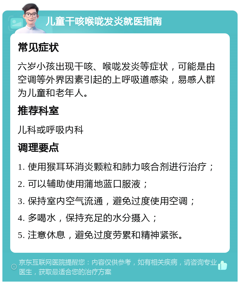 儿童干咳喉咙发炎就医指南 常见症状 六岁小孩出现干咳、喉咙发炎等症状，可能是由空调等外界因素引起的上呼吸道感染，易感人群为儿童和老年人。 推荐科室 儿科或呼吸内科 调理要点 1. 使用猴耳环消炎颗粒和肺力咳合剂进行治疗； 2. 可以辅助使用蒲地蓝口服液； 3. 保持室内空气流通，避免过度使用空调； 4. 多喝水，保持充足的水分摄入； 5. 注意休息，避免过度劳累和精神紧张。