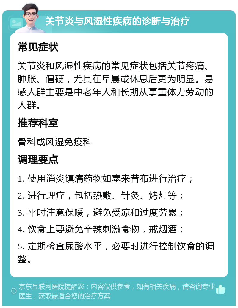 关节炎与风湿性疾病的诊断与治疗 常见症状 关节炎和风湿性疾病的常见症状包括关节疼痛、肿胀、僵硬，尤其在早晨或休息后更为明显。易感人群主要是中老年人和长期从事重体力劳动的人群。 推荐科室 骨科或风湿免疫科 调理要点 1. 使用消炎镇痛药物如塞来昔布进行治疗； 2. 进行理疗，包括热敷、针灸、烤灯等； 3. 平时注意保暖，避免受凉和过度劳累； 4. 饮食上要避免辛辣刺激食物，戒烟酒； 5. 定期检查尿酸水平，必要时进行控制饮食的调整。