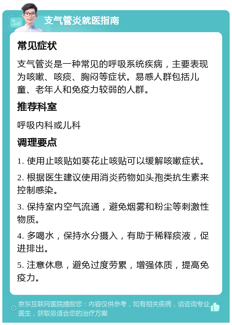 支气管炎就医指南 常见症状 支气管炎是一种常见的呼吸系统疾病，主要表现为咳嗽、咳痰、胸闷等症状。易感人群包括儿童、老年人和免疫力较弱的人群。 推荐科室 呼吸内科或儿科 调理要点 1. 使用止咳贴如葵花止咳贴可以缓解咳嗽症状。 2. 根据医生建议使用消炎药物如头孢类抗生素来控制感染。 3. 保持室内空气流通，避免烟雾和粉尘等刺激性物质。 4. 多喝水，保持水分摄入，有助于稀释痰液，促进排出。 5. 注意休息，避免过度劳累，增强体质，提高免疫力。