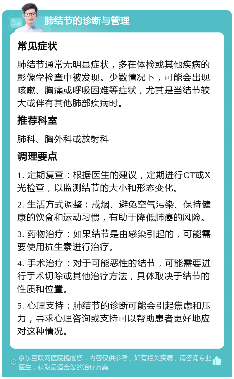 肺结节的诊断与管理 常见症状 肺结节通常无明显症状，多在体检或其他疾病的影像学检查中被发现。少数情况下，可能会出现咳嗽、胸痛或呼吸困难等症状，尤其是当结节较大或伴有其他肺部疾病时。 推荐科室 肺科、胸外科或放射科 调理要点 1. 定期复查：根据医生的建议，定期进行CT或X光检查，以监测结节的大小和形态变化。 2. 生活方式调整：戒烟、避免空气污染、保持健康的饮食和运动习惯，有助于降低肺癌的风险。 3. 药物治疗：如果结节是由感染引起的，可能需要使用抗生素进行治疗。 4. 手术治疗：对于可能恶性的结节，可能需要进行手术切除或其他治疗方法，具体取决于结节的性质和位置。 5. 心理支持：肺结节的诊断可能会引起焦虑和压力，寻求心理咨询或支持可以帮助患者更好地应对这种情况。