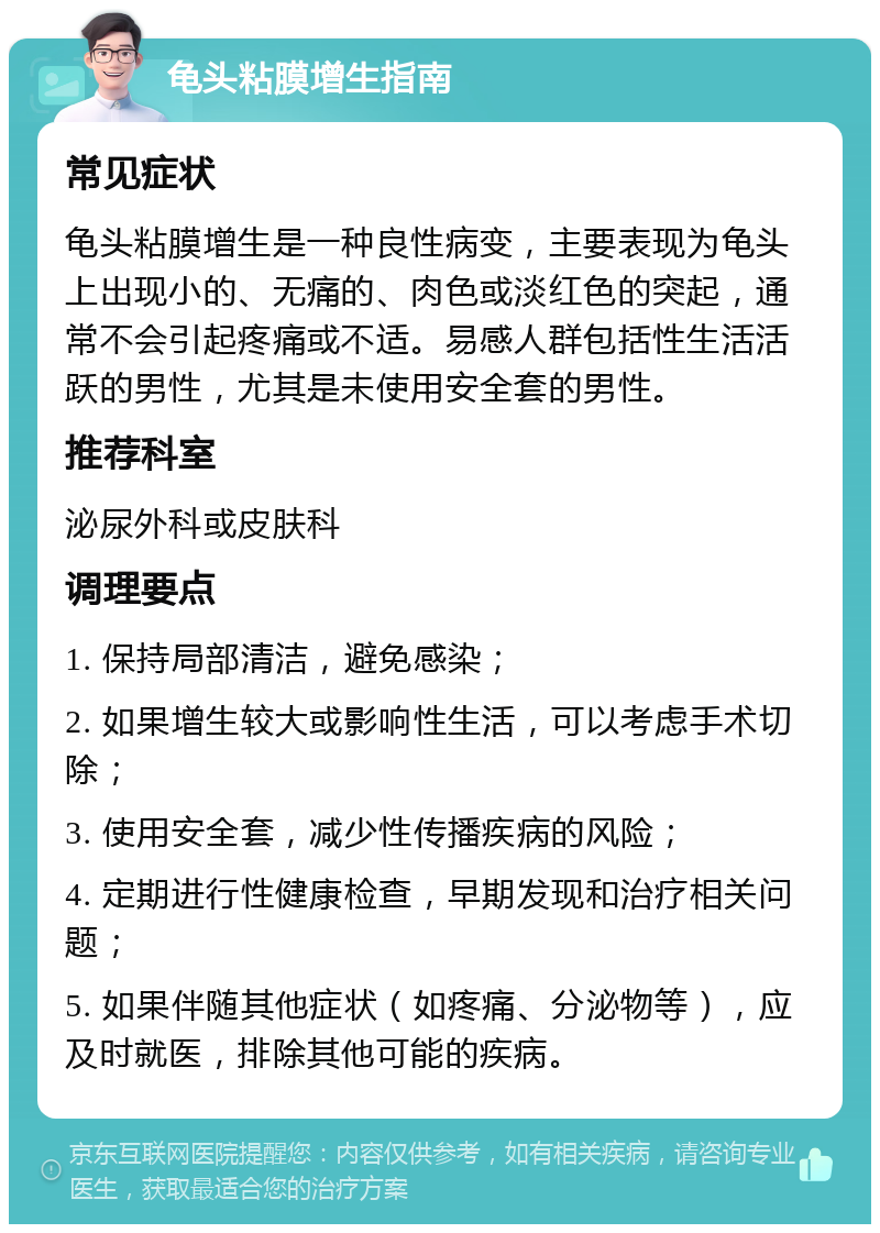 龟头粘膜增生指南 常见症状 龟头粘膜增生是一种良性病变，主要表现为龟头上出现小的、无痛的、肉色或淡红色的突起，通常不会引起疼痛或不适。易感人群包括性生活活跃的男性，尤其是未使用安全套的男性。 推荐科室 泌尿外科或皮肤科 调理要点 1. 保持局部清洁，避免感染； 2. 如果增生较大或影响性生活，可以考虑手术切除； 3. 使用安全套，减少性传播疾病的风险； 4. 定期进行性健康检查，早期发现和治疗相关问题； 5. 如果伴随其他症状（如疼痛、分泌物等），应及时就医，排除其他可能的疾病。