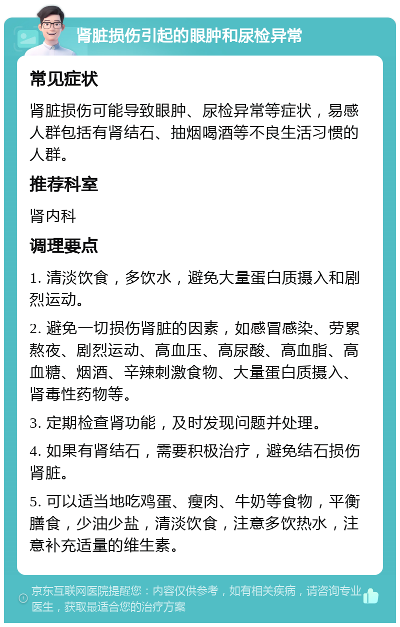 肾脏损伤引起的眼肿和尿检异常 常见症状 肾脏损伤可能导致眼肿、尿检异常等症状，易感人群包括有肾结石、抽烟喝酒等不良生活习惯的人群。 推荐科室 肾内科 调理要点 1. 清淡饮食，多饮水，避免大量蛋白质摄入和剧烈运动。 2. 避免一切损伤肾脏的因素，如感冒感染、劳累熬夜、剧烈运动、高血压、高尿酸、高血脂、高血糖、烟酒、辛辣刺激食物、大量蛋白质摄入、肾毒性药物等。 3. 定期检查肾功能，及时发现问题并处理。 4. 如果有肾结石，需要积极治疗，避免结石损伤肾脏。 5. 可以适当地吃鸡蛋、瘦肉、牛奶等食物，平衡膳食，少油少盐，清淡饮食，注意多饮热水，注意补充适量的维生素。