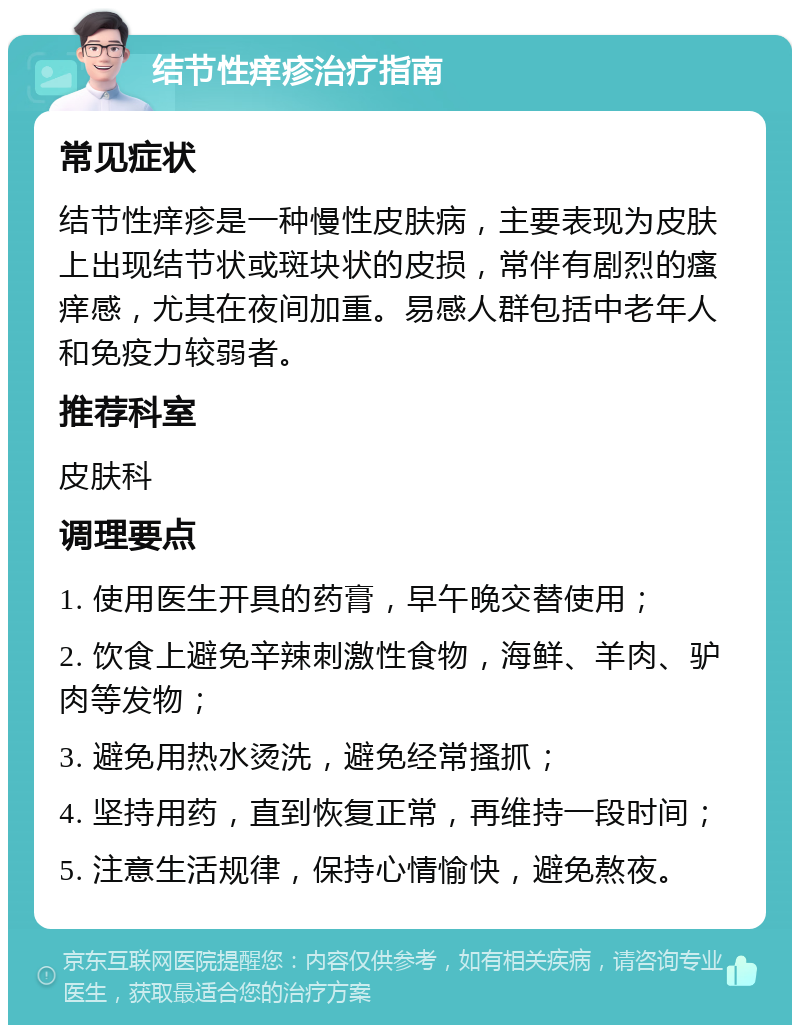 结节性痒疹治疗指南 常见症状 结节性痒疹是一种慢性皮肤病，主要表现为皮肤上出现结节状或斑块状的皮损，常伴有剧烈的瘙痒感，尤其在夜间加重。易感人群包括中老年人和免疫力较弱者。 推荐科室 皮肤科 调理要点 1. 使用医生开具的药膏，早午晚交替使用； 2. 饮食上避免辛辣刺激性食物，海鲜、羊肉、驴肉等发物； 3. 避免用热水烫洗，避免经常搔抓； 4. 坚持用药，直到恢复正常，再维持一段时间； 5. 注意生活规律，保持心情愉快，避免熬夜。