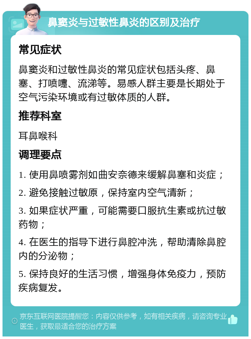 鼻窦炎与过敏性鼻炎的区别及治疗 常见症状 鼻窦炎和过敏性鼻炎的常见症状包括头疼、鼻塞、打喷嚏、流涕等。易感人群主要是长期处于空气污染环境或有过敏体质的人群。 推荐科室 耳鼻喉科 调理要点 1. 使用鼻喷雾剂如曲安奈德来缓解鼻塞和炎症； 2. 避免接触过敏原，保持室内空气清新； 3. 如果症状严重，可能需要口服抗生素或抗过敏药物； 4. 在医生的指导下进行鼻腔冲洗，帮助清除鼻腔内的分泌物； 5. 保持良好的生活习惯，增强身体免疫力，预防疾病复发。