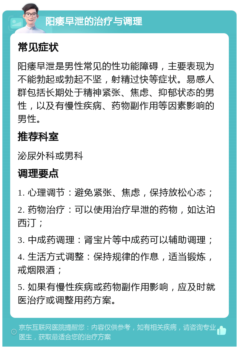 阳痿早泄的治疗与调理 常见症状 阳痿早泄是男性常见的性功能障碍，主要表现为不能勃起或勃起不坚，射精过快等症状。易感人群包括长期处于精神紧张、焦虑、抑郁状态的男性，以及有慢性疾病、药物副作用等因素影响的男性。 推荐科室 泌尿外科或男科 调理要点 1. 心理调节：避免紧张、焦虑，保持放松心态； 2. 药物治疗：可以使用治疗早泄的药物，如达泊西汀； 3. 中成药调理：肾宝片等中成药可以辅助调理； 4. 生活方式调整：保持规律的作息，适当锻炼，戒烟限酒； 5. 如果有慢性疾病或药物副作用影响，应及时就医治疗或调整用药方案。