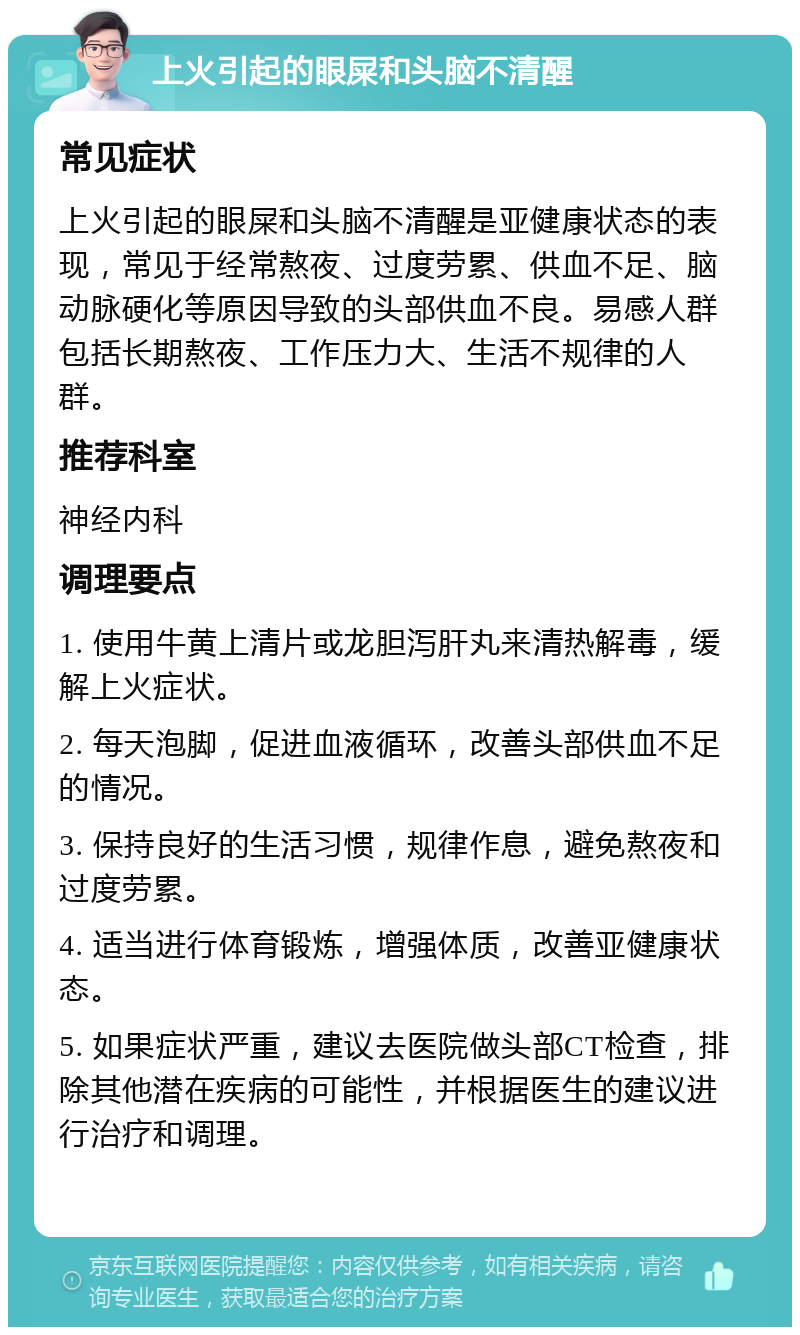 上火引起的眼屎和头脑不清醒 常见症状 上火引起的眼屎和头脑不清醒是亚健康状态的表现，常见于经常熬夜、过度劳累、供血不足、脑动脉硬化等原因导致的头部供血不良。易感人群包括长期熬夜、工作压力大、生活不规律的人群。 推荐科室 神经内科 调理要点 1. 使用牛黄上清片或龙胆泻肝丸来清热解毒，缓解上火症状。 2. 每天泡脚，促进血液循环，改善头部供血不足的情况。 3. 保持良好的生活习惯，规律作息，避免熬夜和过度劳累。 4. 适当进行体育锻炼，增强体质，改善亚健康状态。 5. 如果症状严重，建议去医院做头部CT检查，排除其他潜在疾病的可能性，并根据医生的建议进行治疗和调理。