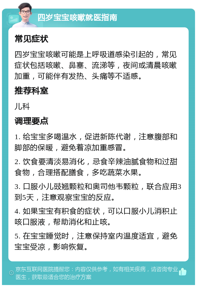 四岁宝宝咳嗽就医指南 常见症状 四岁宝宝咳嗽可能是上呼吸道感染引起的，常见症状包括咳嗽、鼻塞、流涕等，夜间或清晨咳嗽加重，可能伴有发热、头痛等不适感。 推荐科室 儿科 调理要点 1. 给宝宝多喝温水，促进新陈代谢，注意腹部和脚部的保暖，避免着凉加重感冒。 2. 饮食要清淡易消化，忌食辛辣油腻食物和过甜食物，合理搭配膳食，多吃蔬菜水果。 3. 口服小儿豉翘颗粒和奥司他韦颗粒，联合应用3到5天，注意观察宝宝的反应。 4. 如果宝宝有积食的症状，可以口服小儿消积止咳口服液，帮助消化和止咳。 5. 在宝宝睡觉时，注意保持室内温度适宜，避免宝宝受凉，影响恢复。