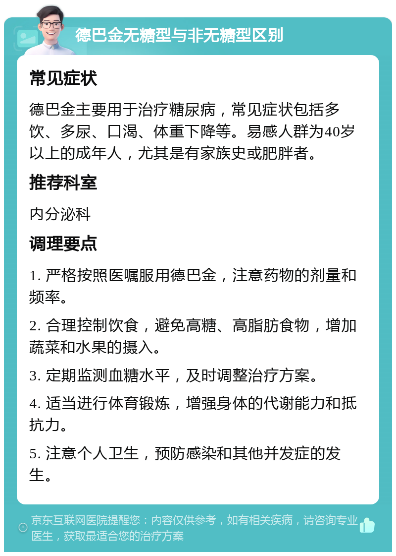 德巴金无糖型与非无糖型区别 常见症状 德巴金主要用于治疗糖尿病，常见症状包括多饮、多尿、口渴、体重下降等。易感人群为40岁以上的成年人，尤其是有家族史或肥胖者。 推荐科室 内分泌科 调理要点 1. 严格按照医嘱服用德巴金，注意药物的剂量和频率。 2. 合理控制饮食，避免高糖、高脂肪食物，增加蔬菜和水果的摄入。 3. 定期监测血糖水平，及时调整治疗方案。 4. 适当进行体育锻炼，增强身体的代谢能力和抵抗力。 5. 注意个人卫生，预防感染和其他并发症的发生。