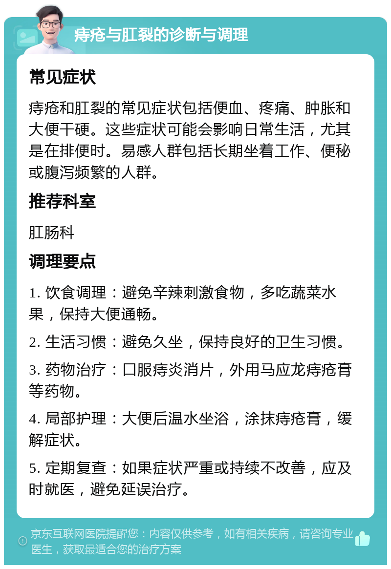 痔疮与肛裂的诊断与调理 常见症状 痔疮和肛裂的常见症状包括便血、疼痛、肿胀和大便干硬。这些症状可能会影响日常生活，尤其是在排便时。易感人群包括长期坐着工作、便秘或腹泻频繁的人群。 推荐科室 肛肠科 调理要点 1. 饮食调理：避免辛辣刺激食物，多吃蔬菜水果，保持大便通畅。 2. 生活习惯：避免久坐，保持良好的卫生习惯。 3. 药物治疗：口服痔炎消片，外用马应龙痔疮膏等药物。 4. 局部护理：大便后温水坐浴，涂抹痔疮膏，缓解症状。 5. 定期复查：如果症状严重或持续不改善，应及时就医，避免延误治疗。