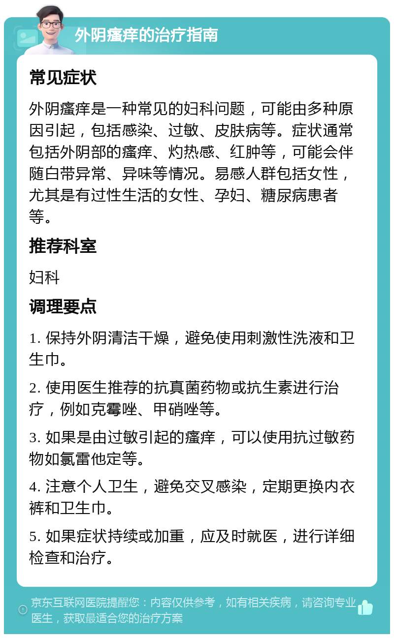 外阴瘙痒的治疗指南 常见症状 外阴瘙痒是一种常见的妇科问题，可能由多种原因引起，包括感染、过敏、皮肤病等。症状通常包括外阴部的瘙痒、灼热感、红肿等，可能会伴随白带异常、异味等情况。易感人群包括女性，尤其是有过性生活的女性、孕妇、糖尿病患者等。 推荐科室 妇科 调理要点 1. 保持外阴清洁干燥，避免使用刺激性洗液和卫生巾。 2. 使用医生推荐的抗真菌药物或抗生素进行治疗，例如克霉唑、甲硝唑等。 3. 如果是由过敏引起的瘙痒，可以使用抗过敏药物如氯雷他定等。 4. 注意个人卫生，避免交叉感染，定期更换内衣裤和卫生巾。 5. 如果症状持续或加重，应及时就医，进行详细检查和治疗。