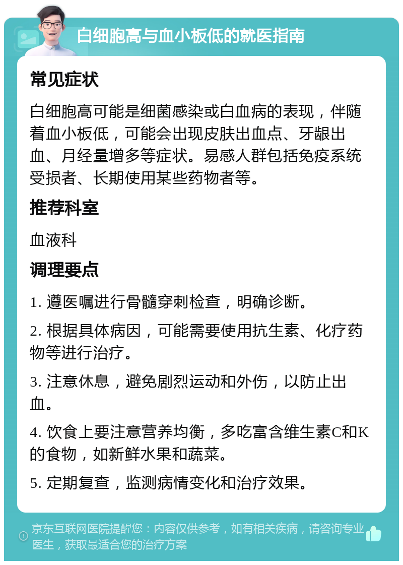 白细胞高与血小板低的就医指南 常见症状 白细胞高可能是细菌感染或白血病的表现，伴随着血小板低，可能会出现皮肤出血点、牙龈出血、月经量增多等症状。易感人群包括免疫系统受损者、长期使用某些药物者等。 推荐科室 血液科 调理要点 1. 遵医嘱进行骨髓穿刺检查，明确诊断。 2. 根据具体病因，可能需要使用抗生素、化疗药物等进行治疗。 3. 注意休息，避免剧烈运动和外伤，以防止出血。 4. 饮食上要注意营养均衡，多吃富含维生素C和K的食物，如新鲜水果和蔬菜。 5. 定期复查，监测病情变化和治疗效果。