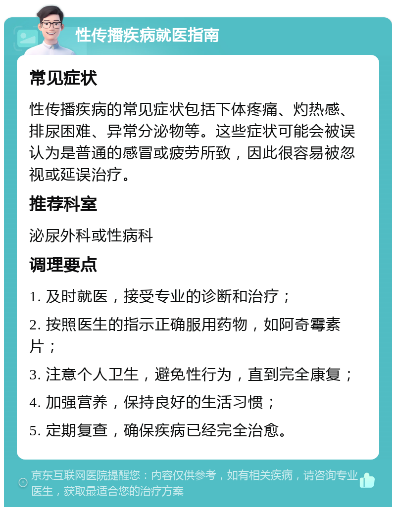 性传播疾病就医指南 常见症状 性传播疾病的常见症状包括下体疼痛、灼热感、排尿困难、异常分泌物等。这些症状可能会被误认为是普通的感冒或疲劳所致，因此很容易被忽视或延误治疗。 推荐科室 泌尿外科或性病科 调理要点 1. 及时就医，接受专业的诊断和治疗； 2. 按照医生的指示正确服用药物，如阿奇霉素片； 3. 注意个人卫生，避免性行为，直到完全康复； 4. 加强营养，保持良好的生活习惯； 5. 定期复查，确保疾病已经完全治愈。