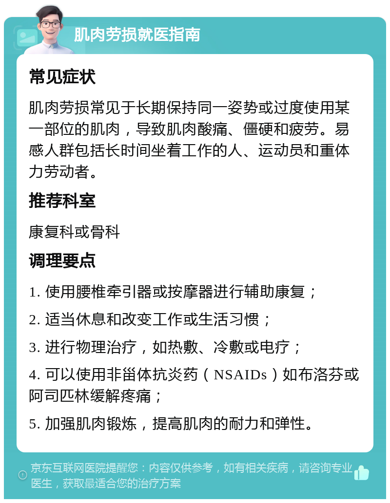 肌肉劳损就医指南 常见症状 肌肉劳损常见于长期保持同一姿势或过度使用某一部位的肌肉，导致肌肉酸痛、僵硬和疲劳。易感人群包括长时间坐着工作的人、运动员和重体力劳动者。 推荐科室 康复科或骨科 调理要点 1. 使用腰椎牵引器或按摩器进行辅助康复； 2. 适当休息和改变工作或生活习惯； 3. 进行物理治疗，如热敷、冷敷或电疗； 4. 可以使用非甾体抗炎药（NSAIDs）如布洛芬或阿司匹林缓解疼痛； 5. 加强肌肉锻炼，提高肌肉的耐力和弹性。