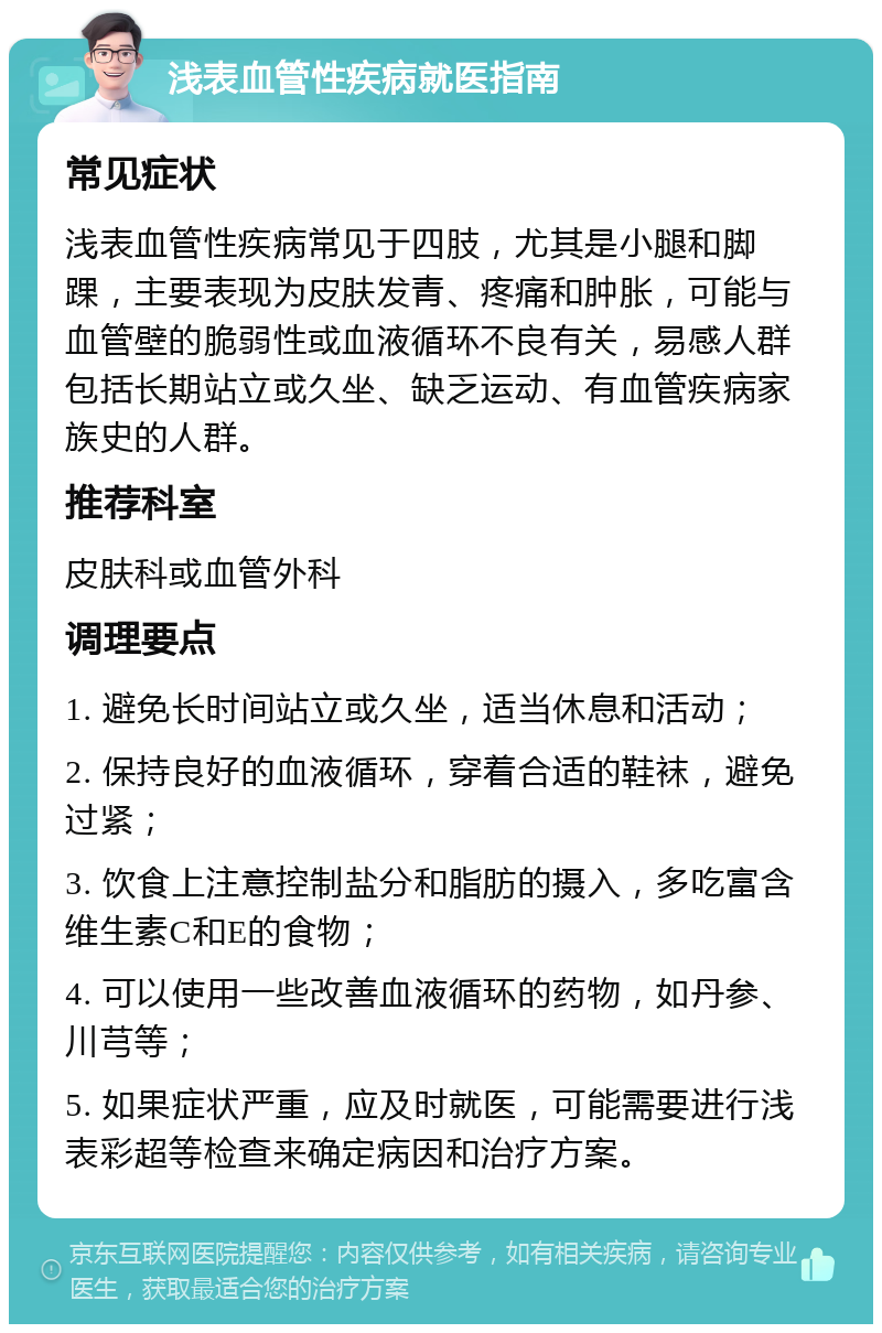 浅表血管性疾病就医指南 常见症状 浅表血管性疾病常见于四肢，尤其是小腿和脚踝，主要表现为皮肤发青、疼痛和肿胀，可能与血管壁的脆弱性或血液循环不良有关，易感人群包括长期站立或久坐、缺乏运动、有血管疾病家族史的人群。 推荐科室 皮肤科或血管外科 调理要点 1. 避免长时间站立或久坐，适当休息和活动； 2. 保持良好的血液循环，穿着合适的鞋袜，避免过紧； 3. 饮食上注意控制盐分和脂肪的摄入，多吃富含维生素C和E的食物； 4. 可以使用一些改善血液循环的药物，如丹参、川芎等； 5. 如果症状严重，应及时就医，可能需要进行浅表彩超等检查来确定病因和治疗方案。