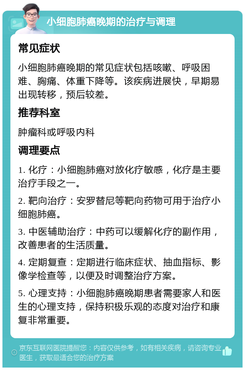 小细胞肺癌晚期的治疗与调理 常见症状 小细胞肺癌晚期的常见症状包括咳嗽、呼吸困难、胸痛、体重下降等。该疾病进展快，早期易出现转移，预后较差。 推荐科室 肿瘤科或呼吸内科 调理要点 1. 化疗：小细胞肺癌对放化疗敏感，化疗是主要治疗手段之一。 2. 靶向治疗：安罗替尼等靶向药物可用于治疗小细胞肺癌。 3. 中医辅助治疗：中药可以缓解化疗的副作用，改善患者的生活质量。 4. 定期复查：定期进行临床症状、抽血指标、影像学检查等，以便及时调整治疗方案。 5. 心理支持：小细胞肺癌晚期患者需要家人和医生的心理支持，保持积极乐观的态度对治疗和康复非常重要。