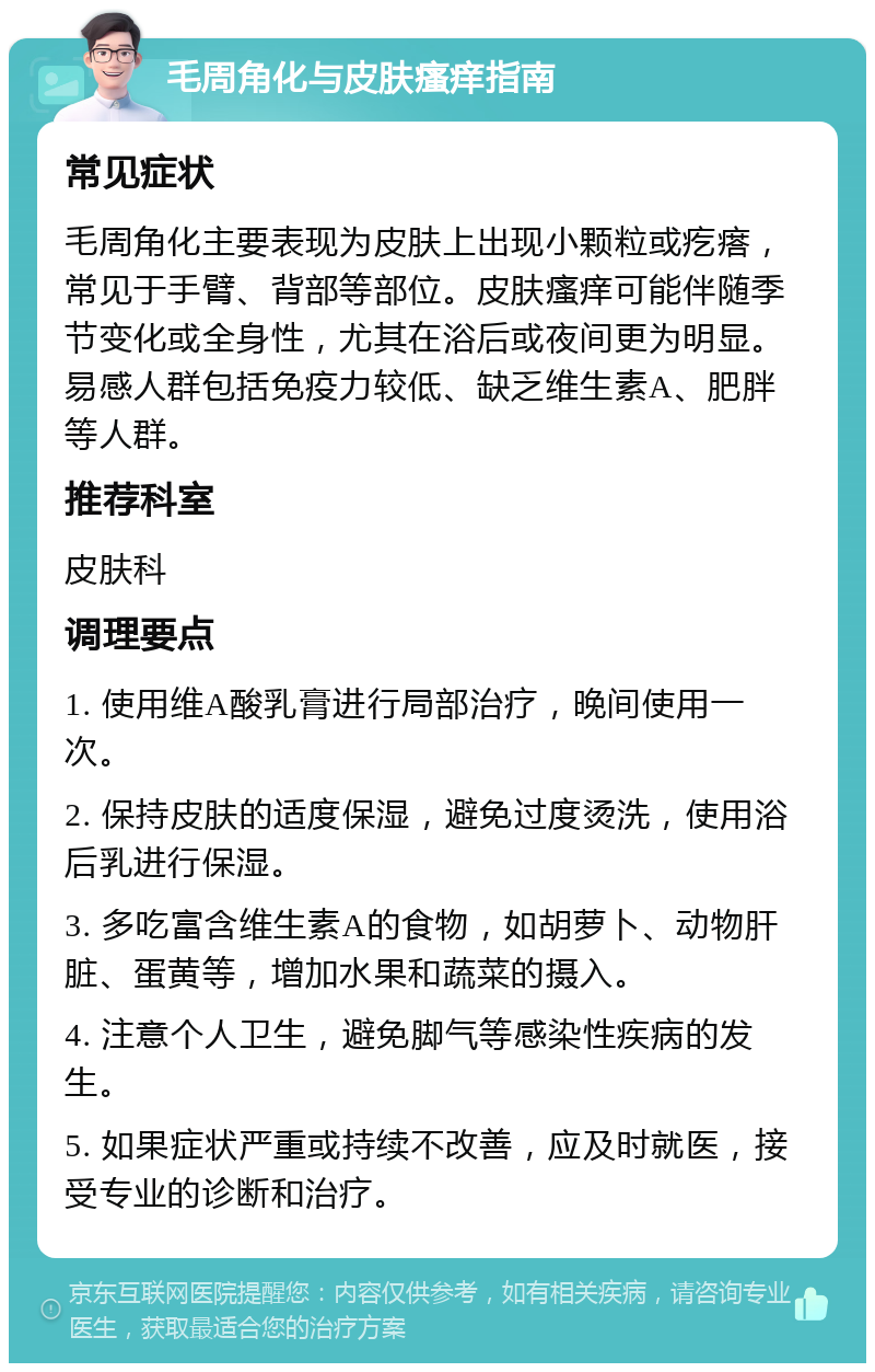 毛周角化与皮肤瘙痒指南 常见症状 毛周角化主要表现为皮肤上出现小颗粒或疙瘩，常见于手臂、背部等部位。皮肤瘙痒可能伴随季节变化或全身性，尤其在浴后或夜间更为明显。易感人群包括免疫力较低、缺乏维生素A、肥胖等人群。 推荐科室 皮肤科 调理要点 1. 使用维A酸乳膏进行局部治疗，晚间使用一次。 2. 保持皮肤的适度保湿，避免过度烫洗，使用浴后乳进行保湿。 3. 多吃富含维生素A的食物，如胡萝卜、动物肝脏、蛋黄等，增加水果和蔬菜的摄入。 4. 注意个人卫生，避免脚气等感染性疾病的发生。 5. 如果症状严重或持续不改善，应及时就医，接受专业的诊断和治疗。