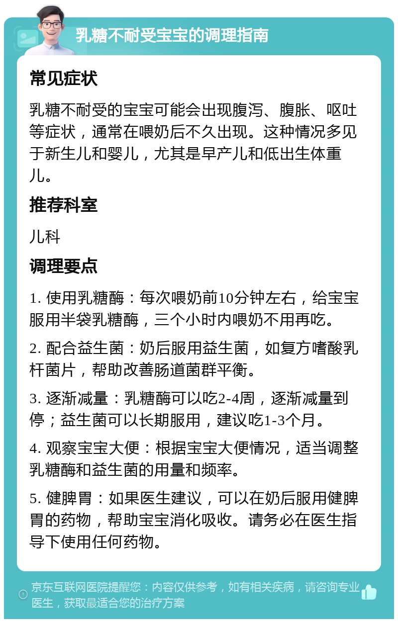 乳糖不耐受宝宝的调理指南 常见症状 乳糖不耐受的宝宝可能会出现腹泻、腹胀、呕吐等症状，通常在喂奶后不久出现。这种情况多见于新生儿和婴儿，尤其是早产儿和低出生体重儿。 推荐科室 儿科 调理要点 1. 使用乳糖酶：每次喂奶前10分钟左右，给宝宝服用半袋乳糖酶，三个小时内喂奶不用再吃。 2. 配合益生菌：奶后服用益生菌，如复方嗜酸乳杆菌片，帮助改善肠道菌群平衡。 3. 逐渐减量：乳糖酶可以吃2-4周，逐渐减量到停；益生菌可以长期服用，建议吃1-3个月。 4. 观察宝宝大便：根据宝宝大便情况，适当调整乳糖酶和益生菌的用量和频率。 5. 健脾胃：如果医生建议，可以在奶后服用健脾胃的药物，帮助宝宝消化吸收。请务必在医生指导下使用任何药物。