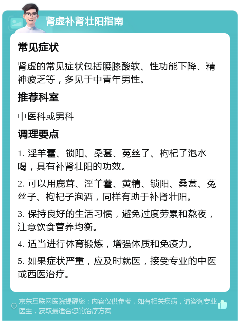 肾虚补肾壮阳指南 常见症状 肾虚的常见症状包括腰膝酸软、性功能下降、精神疲乏等，多见于中青年男性。 推荐科室 中医科或男科 调理要点 1. 淫羊藿、锁阳、桑葚、菟丝子、枸杞子泡水喝，具有补肾壮阳的功效。 2. 可以用鹿茸、淫羊藿、黄精、锁阳、桑葚、菟丝子、枸杞子泡酒，同样有助于补肾壮阳。 3. 保持良好的生活习惯，避免过度劳累和熬夜，注意饮食营养均衡。 4. 适当进行体育锻炼，增强体质和免疫力。 5. 如果症状严重，应及时就医，接受专业的中医或西医治疗。