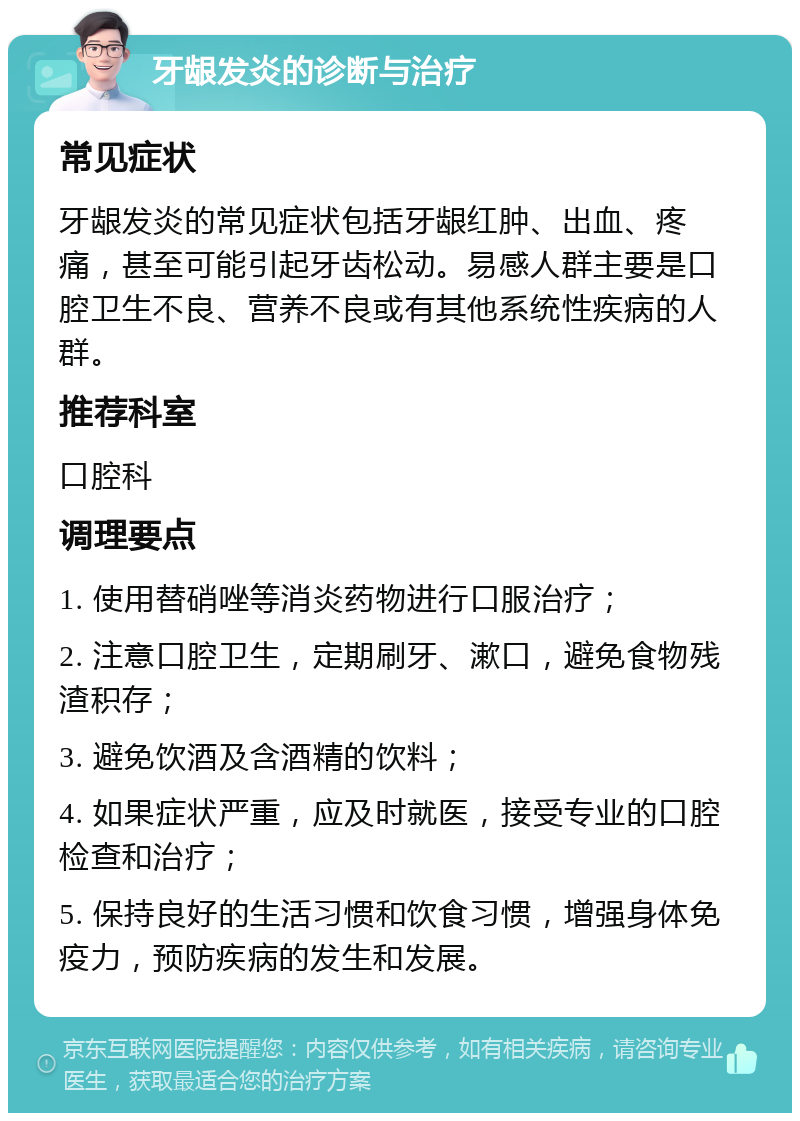 牙龈发炎的诊断与治疗 常见症状 牙龈发炎的常见症状包括牙龈红肿、出血、疼痛，甚至可能引起牙齿松动。易感人群主要是口腔卫生不良、营养不良或有其他系统性疾病的人群。 推荐科室 口腔科 调理要点 1. 使用替硝唑等消炎药物进行口服治疗； 2. 注意口腔卫生，定期刷牙、漱口，避免食物残渣积存； 3. 避免饮酒及含酒精的饮料； 4. 如果症状严重，应及时就医，接受专业的口腔检查和治疗； 5. 保持良好的生活习惯和饮食习惯，增强身体免疫力，预防疾病的发生和发展。