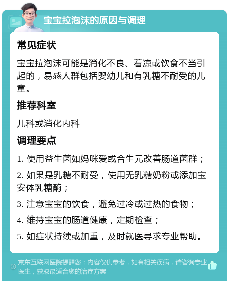 宝宝拉泡沫的原因与调理 常见症状 宝宝拉泡沫可能是消化不良、着凉或饮食不当引起的，易感人群包括婴幼儿和有乳糖不耐受的儿童。 推荐科室 儿科或消化内科 调理要点 1. 使用益生菌如妈咪爱或合生元改善肠道菌群； 2. 如果是乳糖不耐受，使用无乳糖奶粉或添加宝安体乳糖酶； 3. 注意宝宝的饮食，避免过冷或过热的食物； 4. 维持宝宝的肠道健康，定期检查； 5. 如症状持续或加重，及时就医寻求专业帮助。