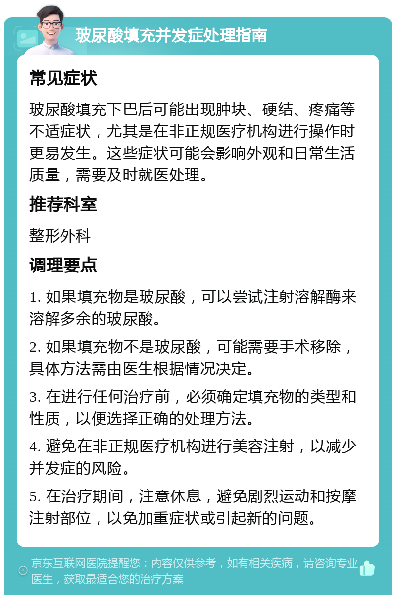 玻尿酸填充并发症处理指南 常见症状 玻尿酸填充下巴后可能出现肿块、硬结、疼痛等不适症状，尤其是在非正规医疗机构进行操作时更易发生。这些症状可能会影响外观和日常生活质量，需要及时就医处理。 推荐科室 整形外科 调理要点 1. 如果填充物是玻尿酸，可以尝试注射溶解酶来溶解多余的玻尿酸。 2. 如果填充物不是玻尿酸，可能需要手术移除，具体方法需由医生根据情况决定。 3. 在进行任何治疗前，必须确定填充物的类型和性质，以便选择正确的处理方法。 4. 避免在非正规医疗机构进行美容注射，以减少并发症的风险。 5. 在治疗期间，注意休息，避免剧烈运动和按摩注射部位，以免加重症状或引起新的问题。